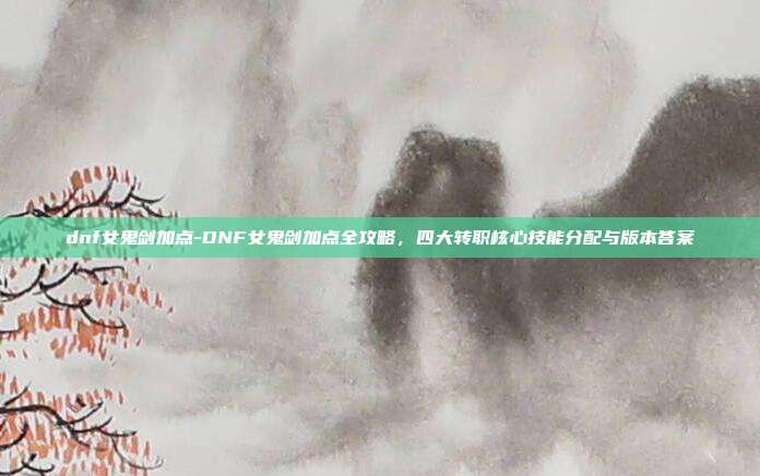 dnf女鬼剑加点-DNF女鬼剑加点全攻略，四大转职核心技能分配与版本答案
