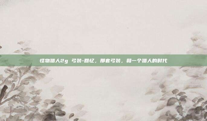 怪物猎人2g 弓装-回忆，那套弓装，和一个猎人的时代
