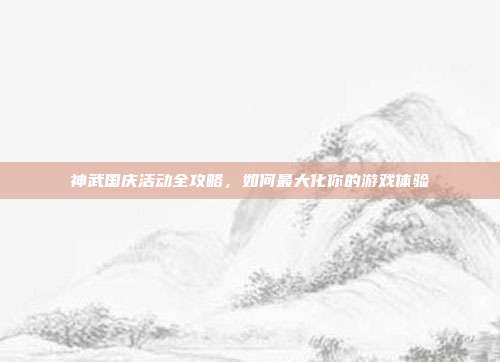 神武国庆活动全攻略,如何最大化你的游戏体验