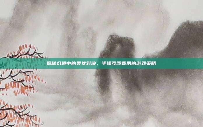 揭秘幻境中的美女对决,半裸互殴背后的游戏策略
