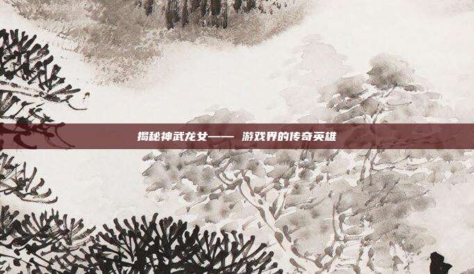 揭秘神武龙女—— 游戏界的传奇英雄