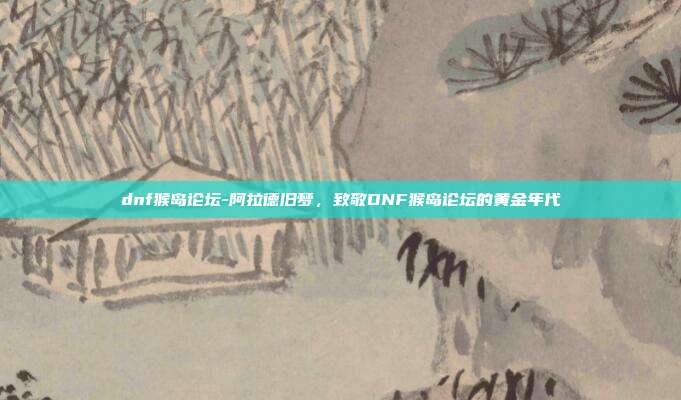 dnf猴岛论坛-阿拉德旧梦，致敬DNF猴岛论坛的黄金年代