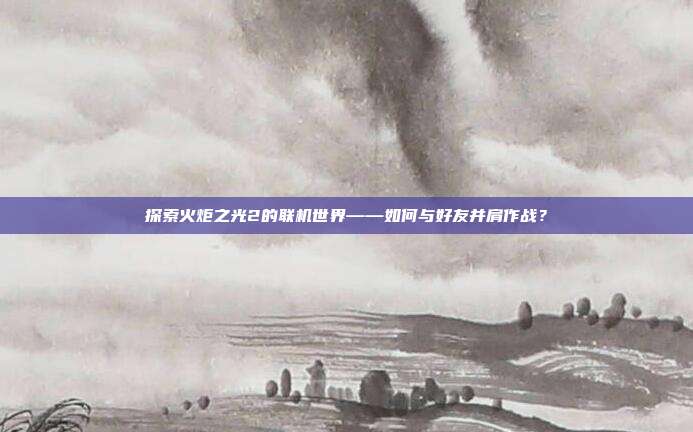 探索火炬之光2的联机世界——如何与好友并肩作战?