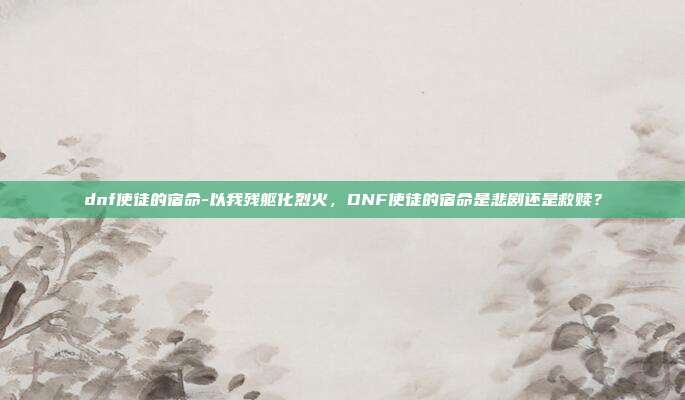 dnf使徒的宿命-以我残躯化烈火，DNF使徒的宿命是悲剧还是救赎？