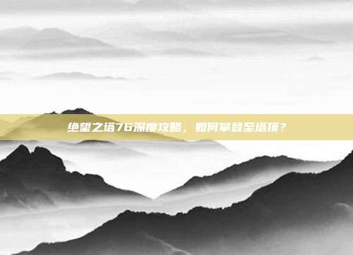 绝望之塔76深度攻略,如何攀登至塔顶?