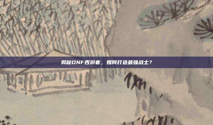 揭秘DNF西游套，如何打造最强战士？