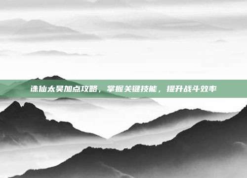 诛仙太昊加点攻略,掌握关键技能,提升战斗效率