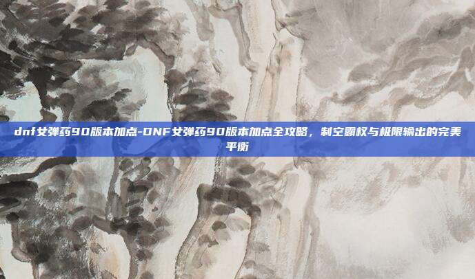 dnf女弹药90版本加点-DNF女弹药90版本加点全攻略，制空霸权与极限输出的完美平衡