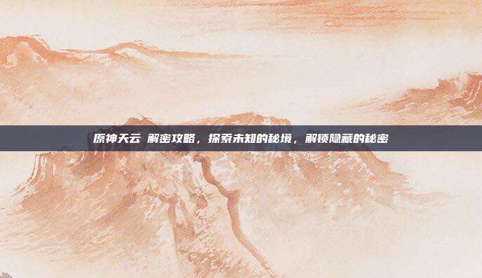 原神天云峠解密攻略,探索未知的秘境,解锁隐藏的秘密