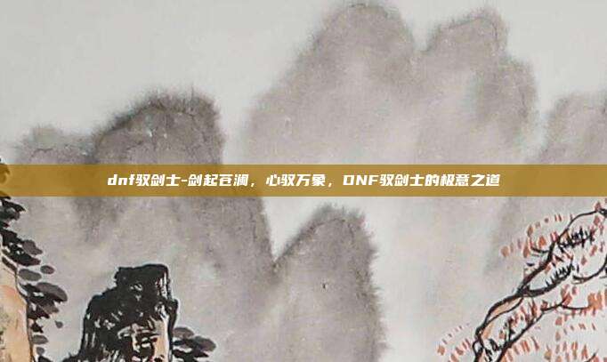 dnf驭剑士-剑起苍澜，心驭万象，DNF驭剑士的极意之道