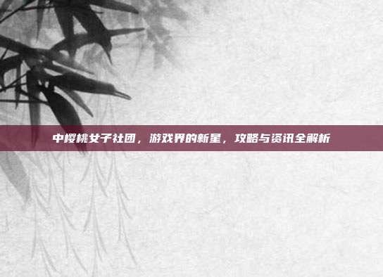 中樱桃女子社团，游戏界的新星，攻略与资讯全解析