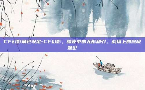 CF幻影角色设定-CF幻影，暗夜中的无形利刃，战场上的终极魅影