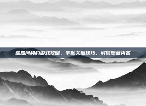 遗忘河契约游戏攻略,掌握关键技巧,解锁隐藏内容