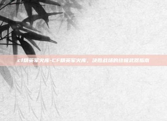 cf精英军火库-CF精英军火库，决胜战场的终极武器指南