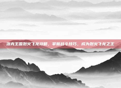洛克王国烈火飞龙攻略,掌握战斗技巧,成为烈火飞龙之王