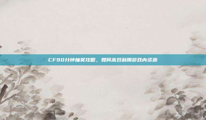 CF90分钟抽奖攻略,如何高效利用游戏内资源