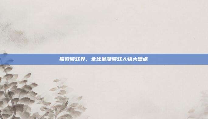 探索游戏界，全球最酷游戏人物大盘点