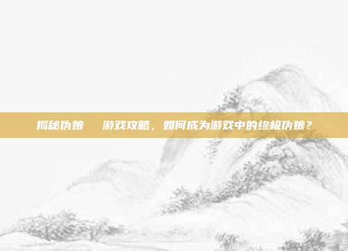 揭秘伪娘玥玥児游戏攻略,如何成为游戏中的终极伪娘?