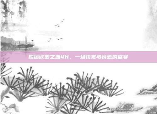 揭秘欲望之血4H,一场视觉与情感的盛宴