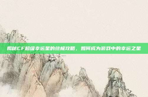 揭秘CF超级幸运星的终极攻略,如何成为游戏中的幸运之星