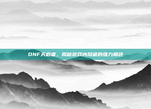 DNF天启者,揭秘游戏内隐藏的强力角色