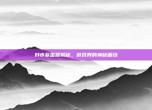 刘亦菲国籍揭秘,游戏界的神秘面纱