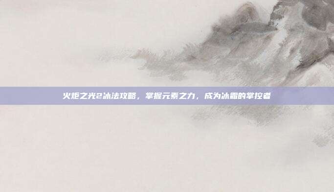 火炬之光2冰法攻略,掌握元素之力,成为冰霜的掌控者
