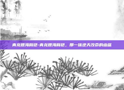 青龙滕海臂铠-青龙滕海臂铠，那一抹逆天改命的幽蓝