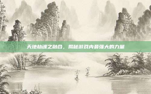 天地劫魂之融合,揭秘游戏内最强大的力量