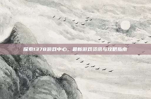 探索1378游戏中心,最新游戏资讯与攻略指南