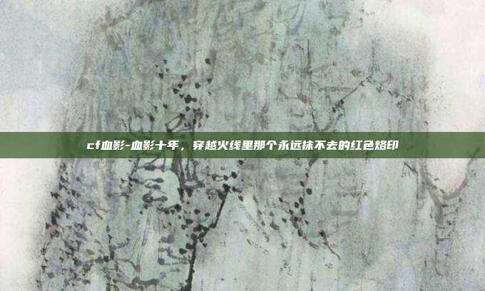 cf血影-血影十年，穿越火线里那个永远抹不去的红色烙印