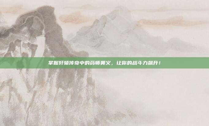 掌握轩辕传奇中的药师奥义,让你的战斗力飙升!