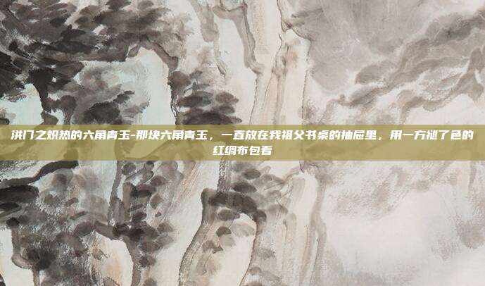 洪门之炽热的六角青玉-那块六角青玉，一直放在我祖父书桌的抽屉里，用一方褪了色的红绸布包着