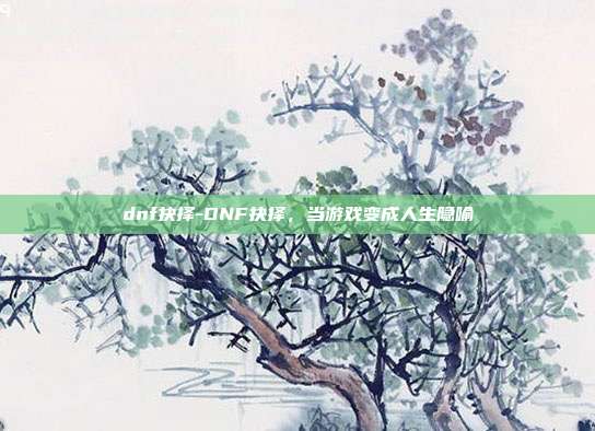 dnf抉择-DNF抉择，当游戏变成人生隐喻