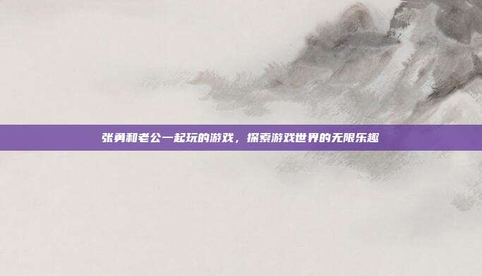 张勇和老公一起玩的游戏,探索游戏世界的无限乐趣