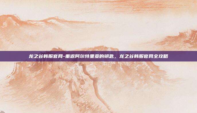 龙之谷韩服官网-重返阿尔特里亚的钥匙，龙之谷韩服官网全攻略
