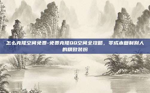 怎么克隆空间免费-免费克隆QQ空间全攻略，零成本复制别人的精致装扮