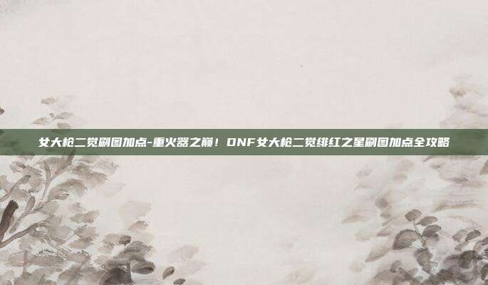 女大枪二觉刷图加点-重火器之巅！DNF女大枪二觉绯红之星刷图加点全攻略