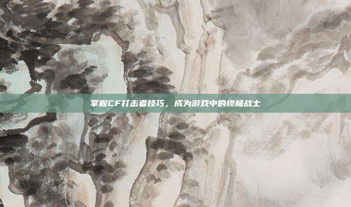 掌握CF打击者技巧,成为游戏中的终极战士