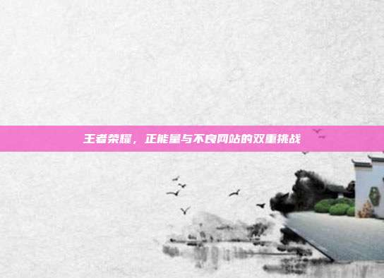 王者荣耀，正能量与不良网站的双重挑战