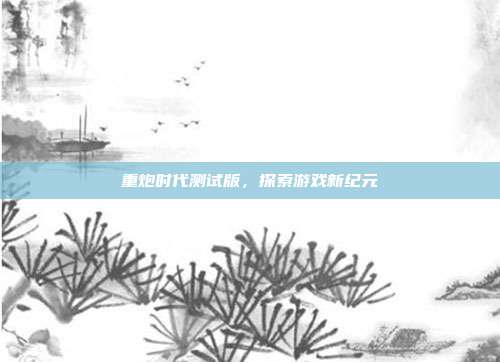 重炮时代测试版,探索游戏新纪元