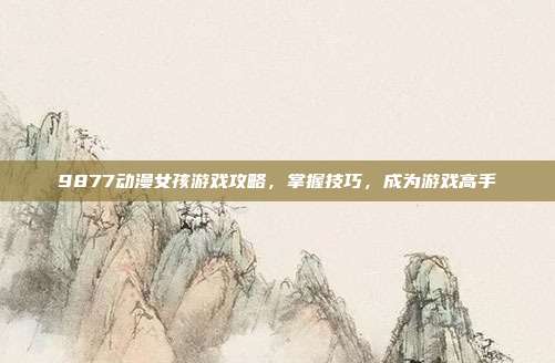 9877动漫女孩游戏攻略，掌握技巧，成为游戏高手