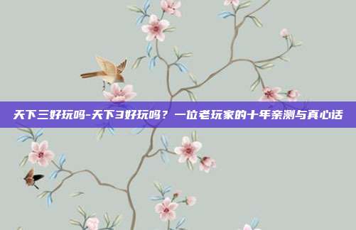 天下三好玩吗-天下3好玩吗？一位老玩家的十年亲测与真心话
