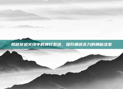 揭秘穿越火线中的神灯系统,提升角色实力的神秘法宝