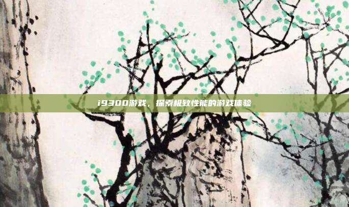 i9300游戏,探索极致性能的游戏体验