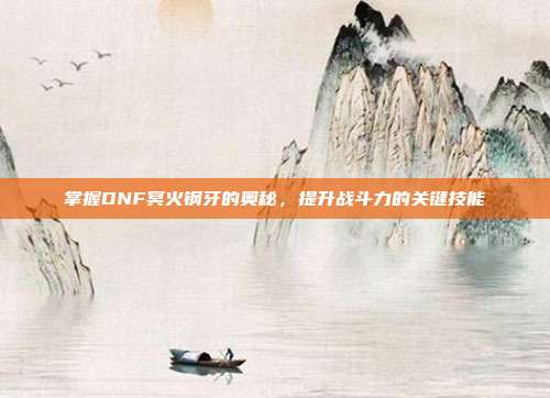 掌握DNF冥火钢牙的奥秘,提升战斗力的关键技能