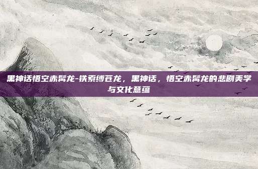 黑神话悟空赤髯龙-铁索缚苍龙，黑神话，悟空赤髯龙的悲剧美学与文化意蕴