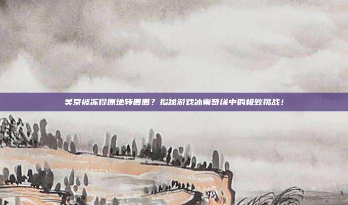 吴京被冻得原地转圈圈?揭秘游戏冰雪奇缘中的极致挑战!