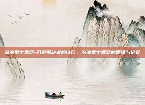 流浪武士武器-刃是孤旅者的诗行，流浪武士武器的隐喻与记忆