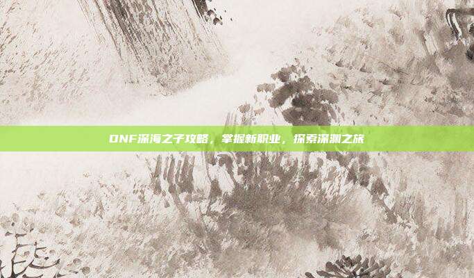 DNF深海之子攻略,掌握新职业,探索深渊之旅